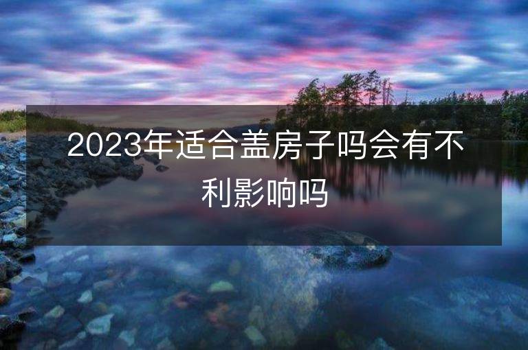 2023年適合蓋房子嗎會有不利影響嗎