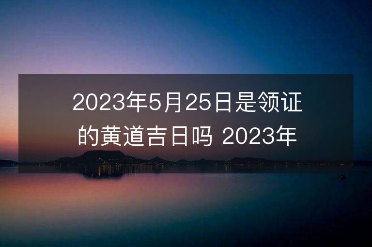 2023年5月25日是領證的黃道吉日嗎 2023年5月25日領證吉日查詢