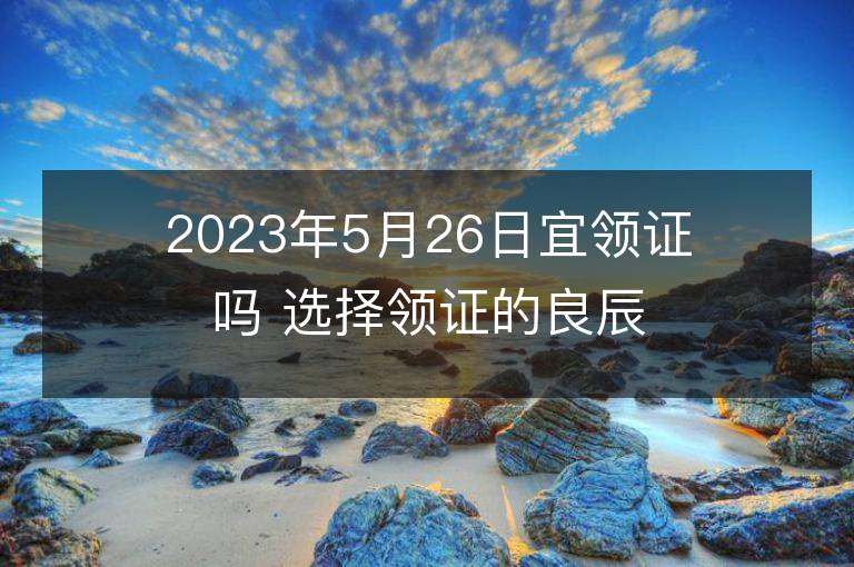 2023年5月26日宜領證嗎 選擇領證的良辰吉日