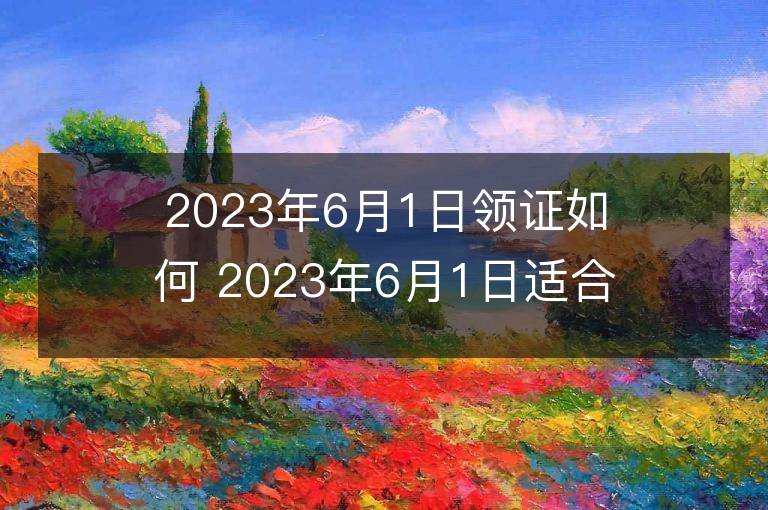 2023年6月1日領證如何 2023年6月1日適合領證嗎