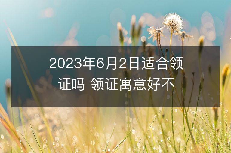 2023年6月2日適合領證嗎 領證寓意好不好