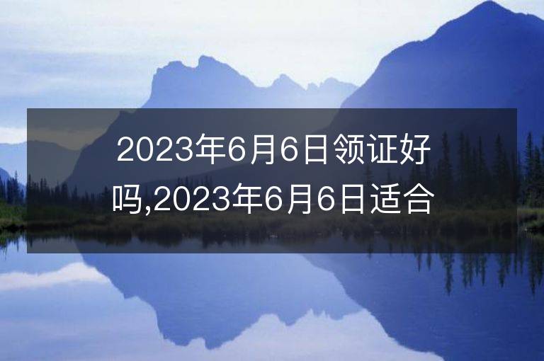 2023年6月6日領證好嗎,2023年6月6日適合領證嗎