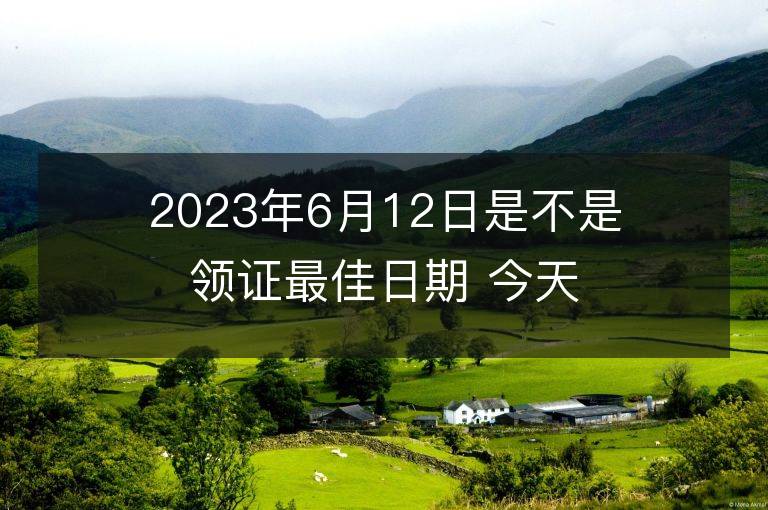 2023年6月12日是不是領證最佳日期 今天領證會幸福嗎