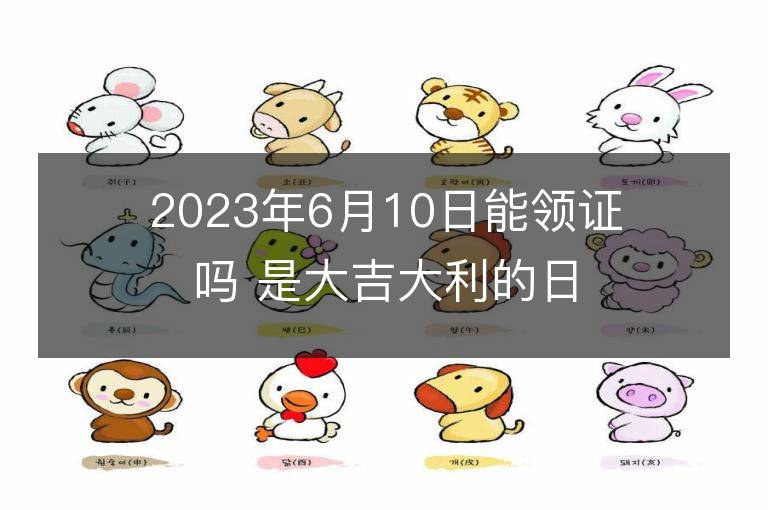 2023年6月10日能領證嗎 是大吉大利的日子么