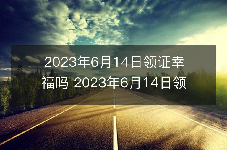 2023年6月14日領證幸福嗎 2023年6月14日領證好嗎