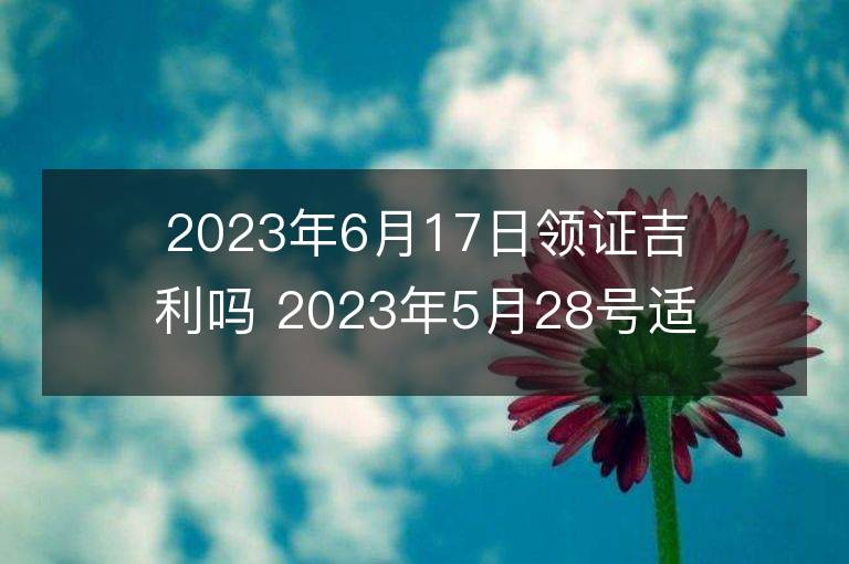 2023年6月17日領證吉利嗎 2023年5月28號適合領證嗎