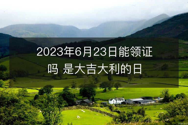 2023年6月23日能領證嗎 是大吉大利的日子么