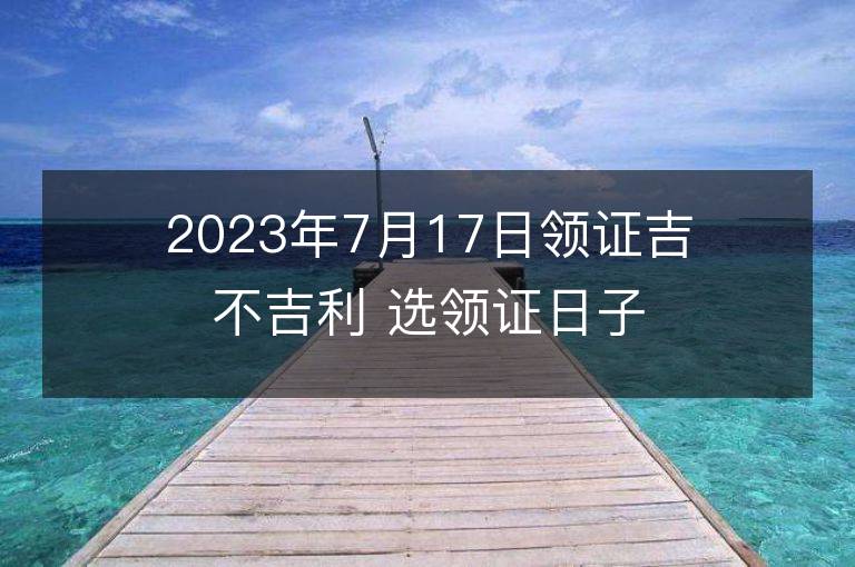 2023年7月17日領(lǐng)證吉不吉利 選領(lǐng)證日子吉日查詢