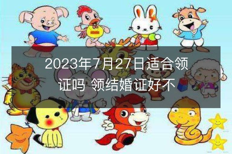 2023年7月27日適合領證嗎 領結(jié)婚證好不好