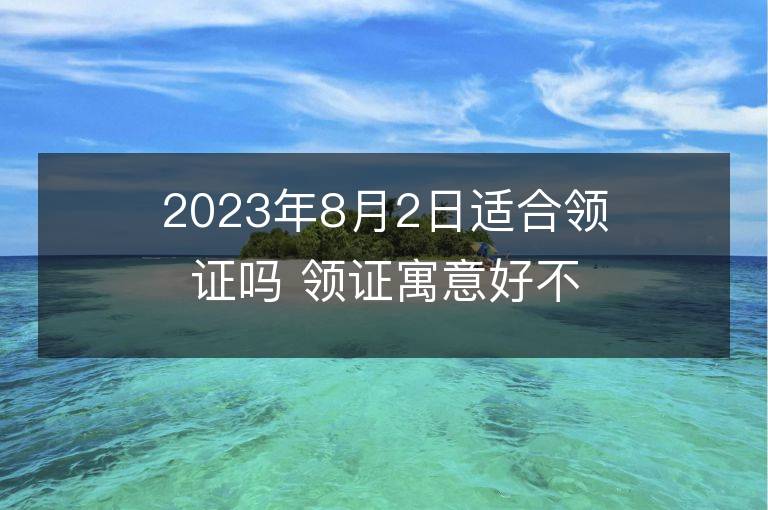 2023年8月2日適合領(lǐng)證嗎 領(lǐng)證寓意好不好