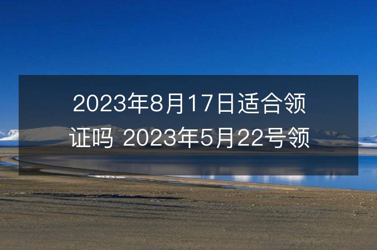 2023年8月17日適合領證嗎 2023年5月22號領證好吉利嗎