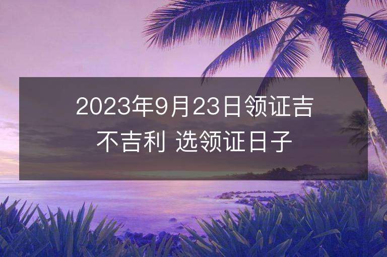 2023年9月23日領證吉不吉利 選領證日子吉日查詢