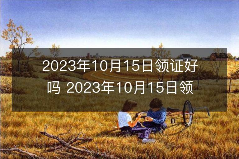 2023年10月15日領證好嗎 2023年10月15日領證宜忌查詢