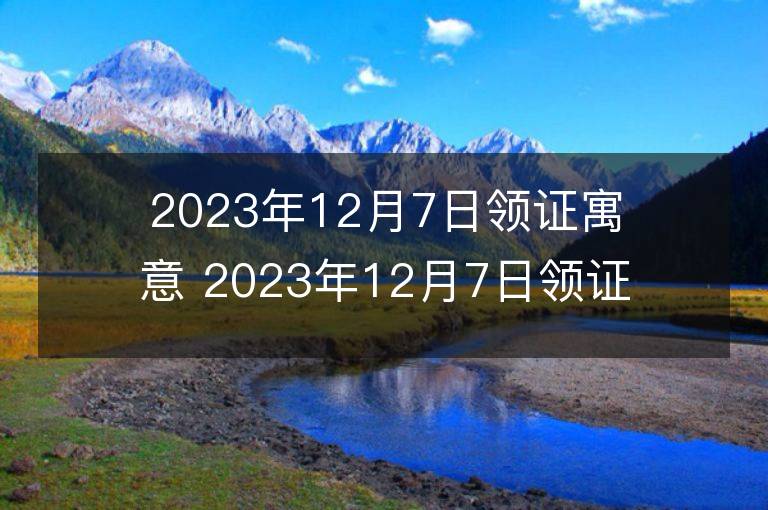 2023年12月7日領證寓意 2023年12月7日領證好嗎