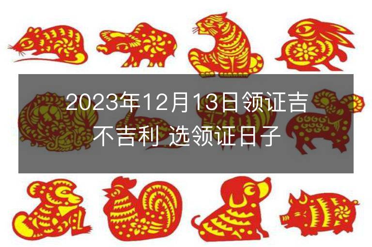 2023年12月13日領證吉不吉利 選領證日子吉日查詢