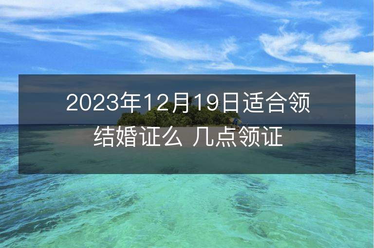 2023年12月19日適合領結婚證么 幾點領證最吉利