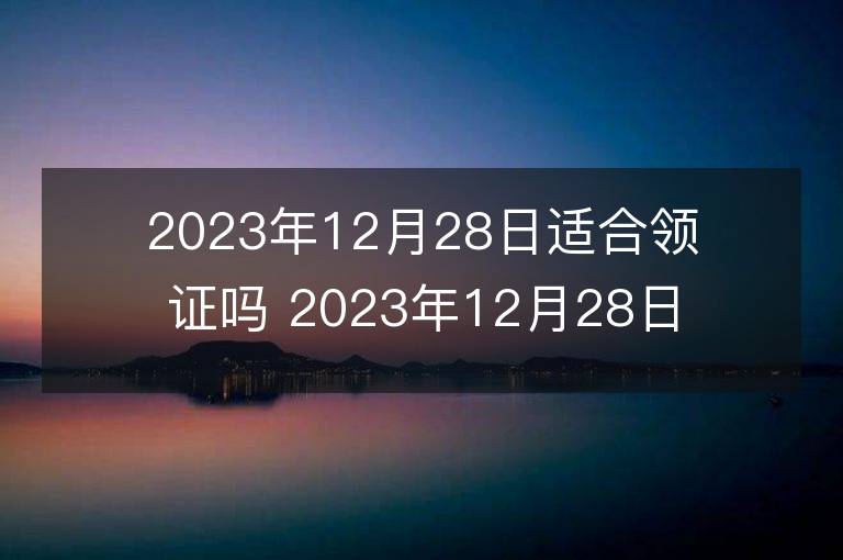 2023年12月28日適合領證嗎 2023年12月28日領證好嗎