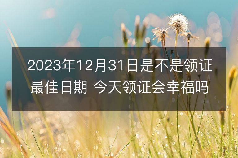 2023年12月31日是不是領證最佳日期 今天領證會幸福嗎