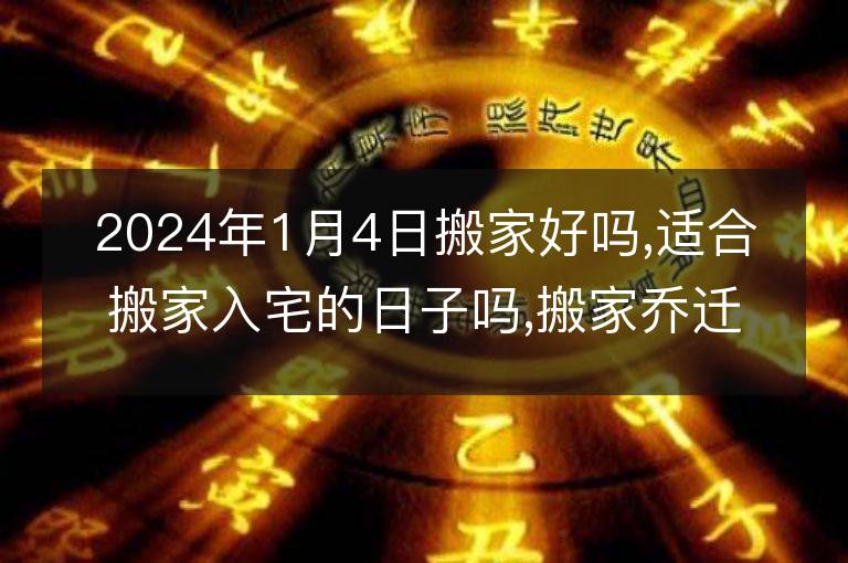 2024年1月4日搬家好嗎,適合搬家入宅的日子嗎,搬家喬遷黃道吉日查詢