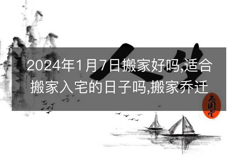 2024年1月7日搬家好嗎,適合搬家入宅的日子嗎,搬家喬遷黃道吉日查詢