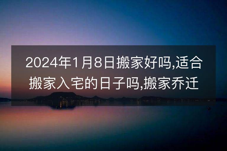 2024年1月8日搬家好嗎,適合搬家入宅的日子嗎,搬家喬遷黃道吉日查詢