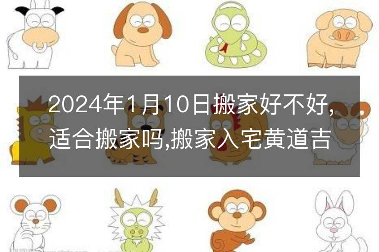 2024年1月10日搬家好不好,適合搬家嗎,搬家入宅黃道吉日