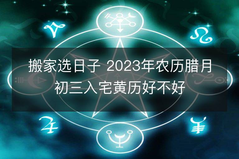 搬家選日子 2023年農(nóng)歷臘月初三入宅黃歷好不好