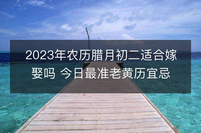 2023年農(nóng)歷臘月初二適合嫁娶嗎 今日最準老黃歷宜忌