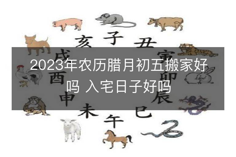 2023年農歷臘月初五搬家好嗎 入宅日子好嗎