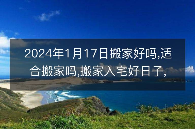 2024年1月17日搬家好嗎,適合搬家嗎,搬家入宅好日子,黃道吉日吉時(shí)