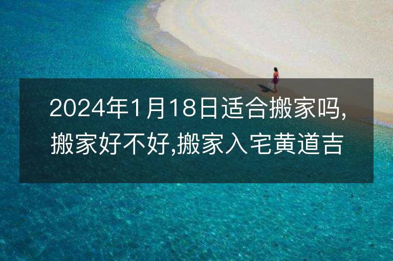 2024年1月18日適合搬家嗎,搬家好不好,搬家入宅黃道吉日吉時