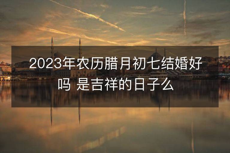 2023年農歷臘月初七結婚好嗎 是吉祥的日子么