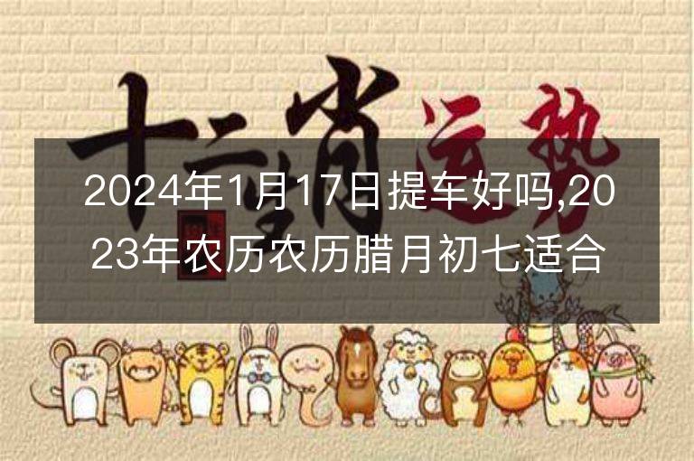 2024年1月17日提車好嗎,2023年農(nóng)歷農(nóng)歷臘月初七適合去提新車嗎