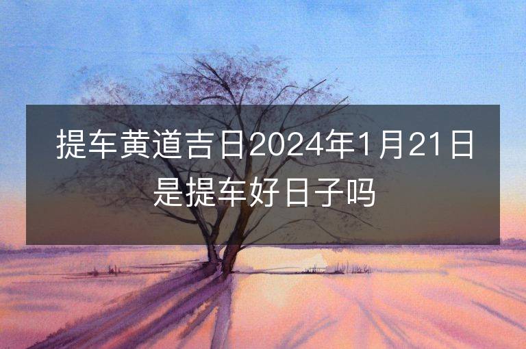 提車黃道吉日2024年1月21日是提車好日子嗎