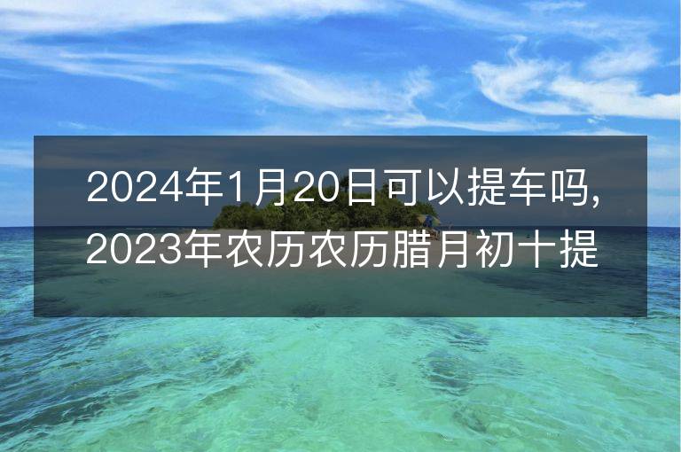 2024年1月20日可以提車嗎,2023年農歷農歷臘月初十提車黃歷好嗎