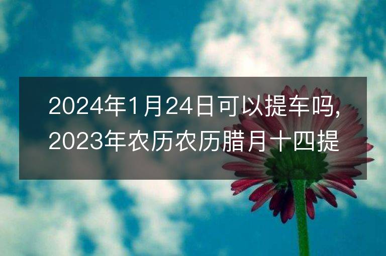 2024年1月24日可以提車嗎,2023年農歷農歷臘月十四提車黃歷好嗎