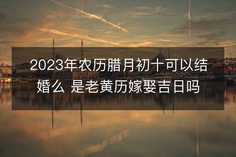 2023年農(nóng)歷臘月初十可以結(jié)婚么 是老黃歷嫁娶吉日嗎