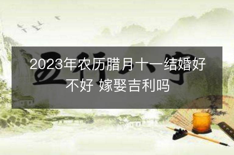 2023年農歷臘月十一結婚好不好 嫁娶吉利嗎