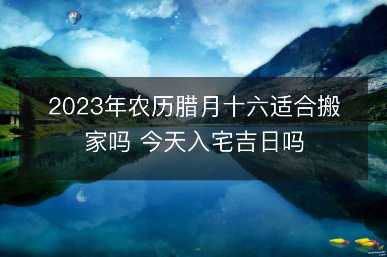 2023年農歷臘月十六適合搬家嗎 今天入宅吉日嗎