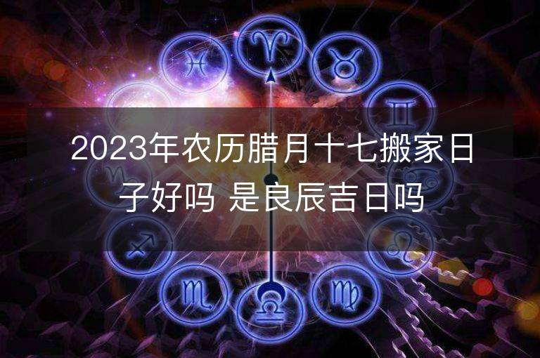 2023年農歷臘月十七搬家日子好嗎 是良辰吉日嗎