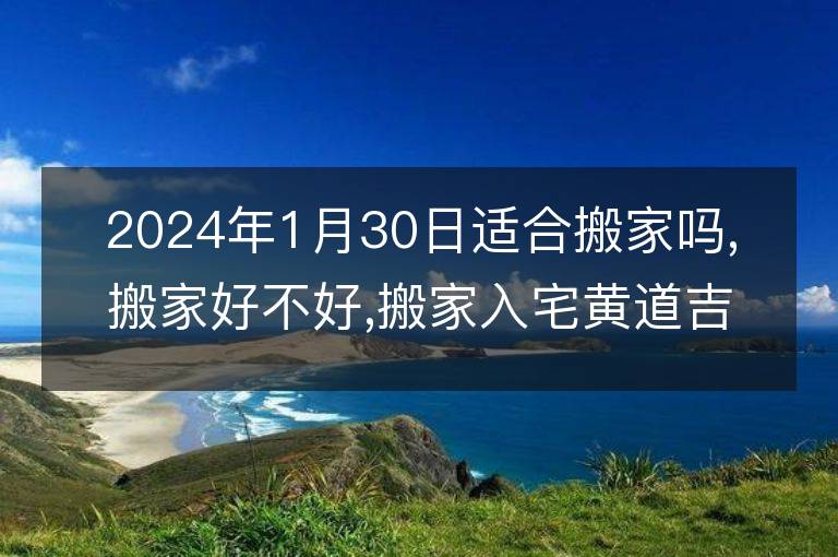 2024年1月30日適合搬家嗎,搬家好不好,搬家入宅黃道吉日吉時