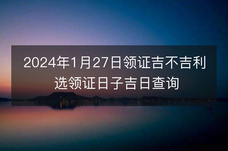 2024年1月27日領證吉不吉利 選領證日子吉日查詢