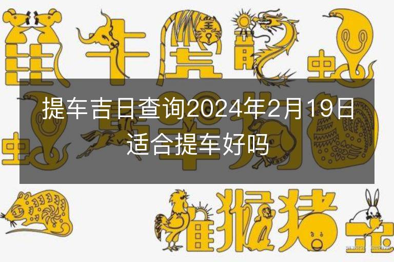 提車吉日查詢2024年2月19日適合提車好嗎