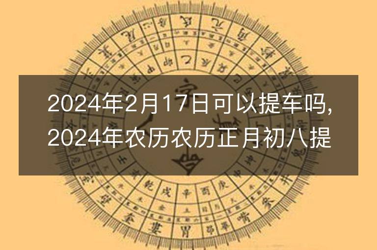 2024年2月17日可以提車嗎,2024年農歷農歷正月初八提車好不好,是好日子嗎