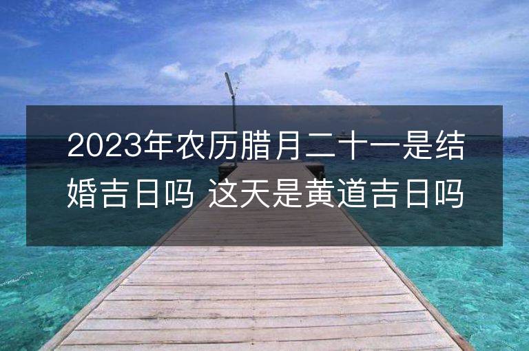 2023年農歷臘月二十一是結婚吉日嗎 這天是黃道吉日嗎