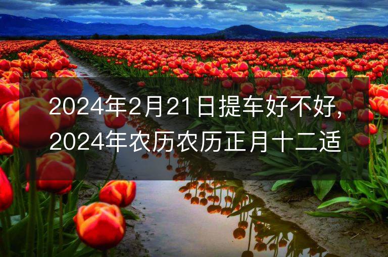 2024年2月21日提車好不好,2024年農歷農歷正月十二適合提車吉日嗎