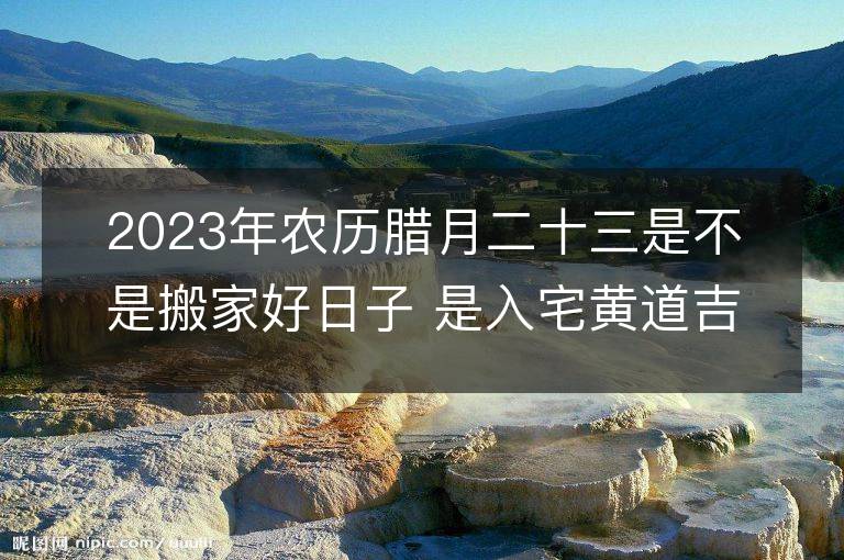 2023年農(nóng)歷臘月二十三是不是搬家好日子 是入宅黃道吉日嗎