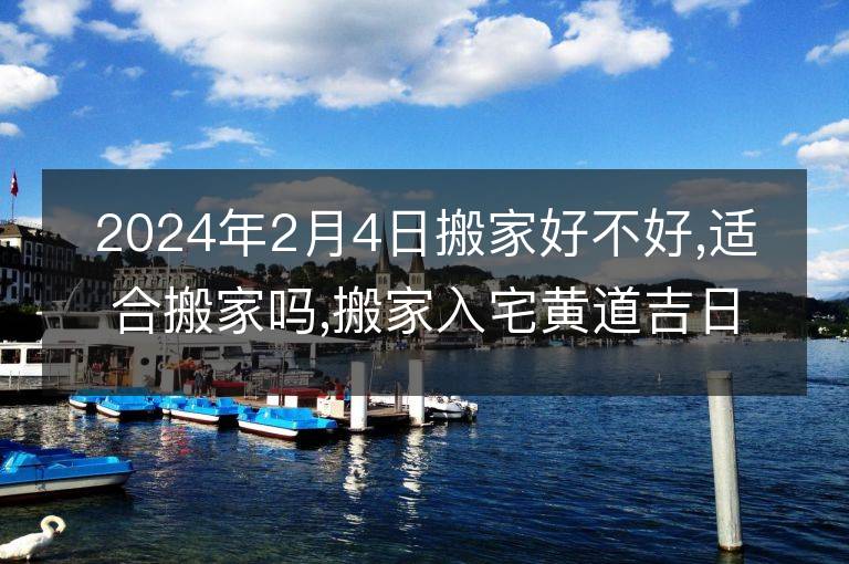 2024年2月4日搬家好不好,適合搬家嗎,搬家入宅黃道吉日