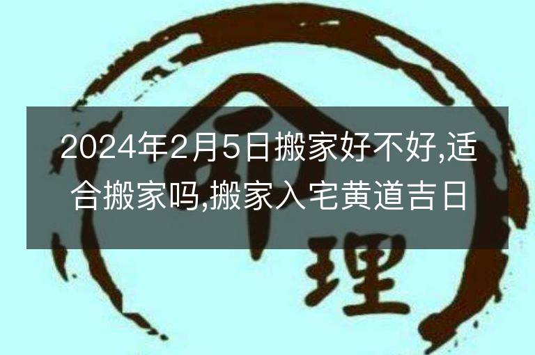 2024年2月5日搬家好不好,適合搬家嗎,搬家入宅黃道吉日