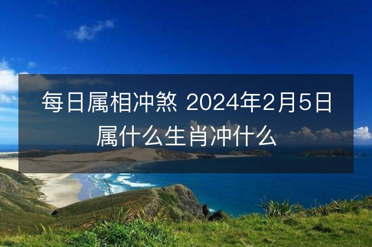 每日屬相沖煞 2024年2月5日屬什么生肖沖什么